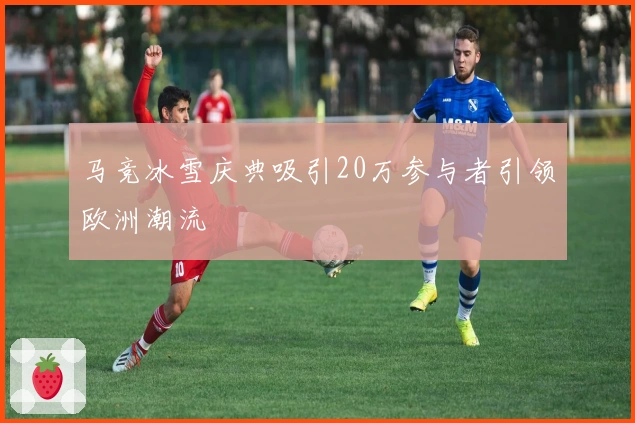 马竞冰雪庆典吸引20万参与者引领欧洲潮流
