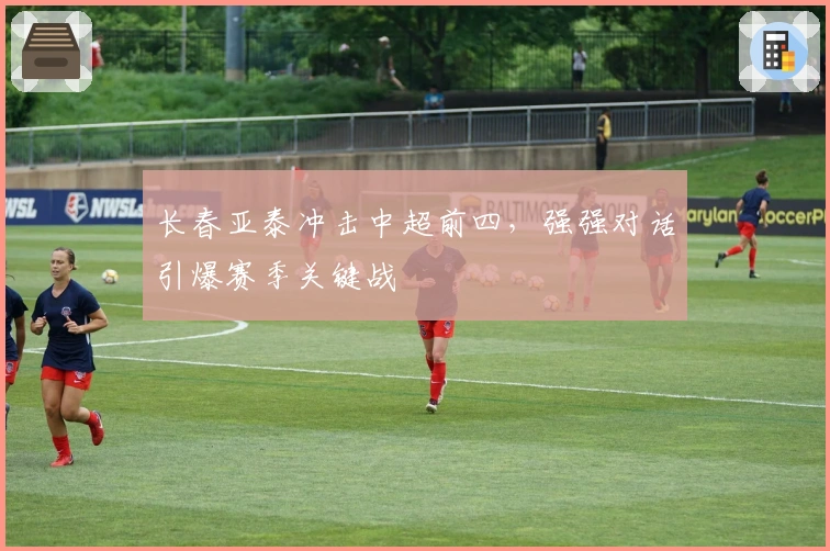 长春亚泰冲击中超前四，强强对话引爆赛季关键战