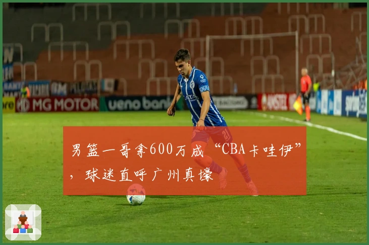 男篮一哥拿600万成“CBA卡哇伊”，球迷直呼广州真壕