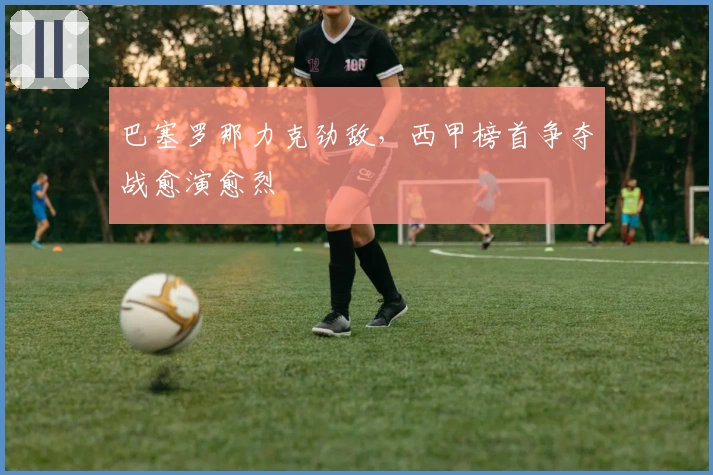 巴塞罗那力克劲敌,西甲榜首争夺战愈演愈烈