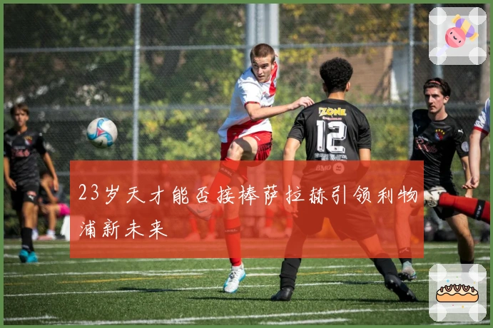 23岁天才能否接棒萨拉赫引领利物浦新未来