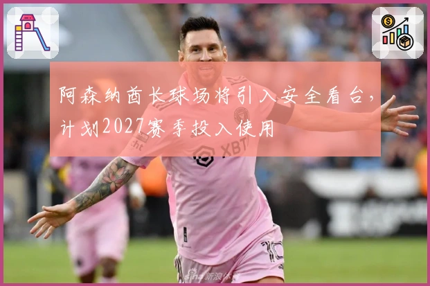 阿森纳酋长球场将引入安全看台，计划2027赛季投入使用